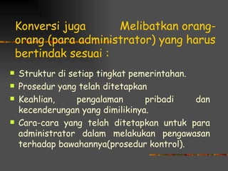 Konversi juga      Melibatkan orang-
    orang (para administrator) yang harus
    bertindak sesuai :
   Struktur di setiap tingkat pemerintahan.
   Prosedur yang telah ditetapkan
   Keahlian,     pengalaman      pribadi    dan
    kecenderungan yang dimilikinya.
   Cara-cara yang telah ditetapkan untuk para
    administrator dalam melakukan pengawasan
    terhadap bawahannya(prosedur kontrol).
 