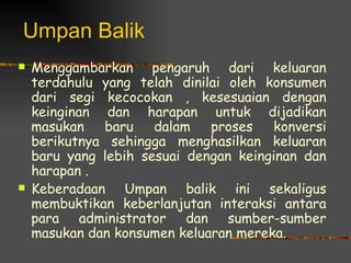 Umpan Balik
   Menggambarkan pengaruh dari keluaran
    terdahulu yang telah dinilai oleh konsumen
    dari segi kecocokan , kesesuaian dengan
    keinginan dan harapan untuk dijadikan
    masukan   baru    dalam   proses   konversi
    berikutnya sehingga menghasilkan keluaran
    baru yang lebih sesuai dengan keinginan dan
    harapan .
   Keberadaan Umpan balik ini sekaligus
    membuktikan keberlanjutan interaksi antara
    para administrator dan sumber-sumber
    masukan dan konsumen keluaran mereka.
 
