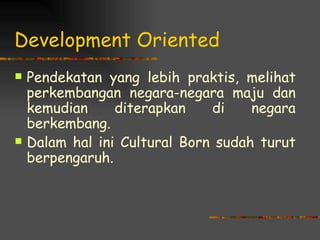 Development Oriented
   Pendekatan yang lebih praktis, melihat
    perkembangan negara-negara maju dan
    kemudian     diterapkan    di    negara
    berkembang.
   Dalam hal ini Cultural Born sudah turut
    berpengaruh.
 