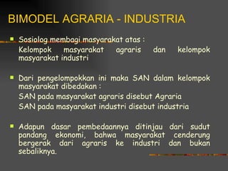 BIMODEL AGRARIA - INDUSTRIA
   Sosiolog membagi masyarakat atas :
    Kelompok    masyarakat   agraris     dan   kelompok
    masyarakat industri

   Dari pengelompokkan ini maka SAN dalam kelompok
    masyarakat dibedakan :
    SAN pada masyarakat agraris disebut Agraria
    SAN pada masyarakat industri disebut industria

   Adapun dasar pembedaannya ditinjau dari sudut
    pandang ekonomi, bahwa masyarakat cenderung
    bergerak dari agraris ke industri dan bukan
    sebaliknya.
 