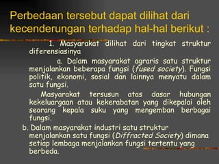Perbedaan tersebut dapat dilihat dari
kecenderungan terhadap hal-hal berikut :
           1. Masyarakat dilihat dari tingkat struktur
    diferensiasinya
              a. Dalam masyarakat agraris satu struktur
    menjalankan beberapa fungsi (fused society). Fungsi
    politik, ekonomi, sosial dan lainnya menyatu dalam
    satu fungsi.
        Masyarakat tersusun atas dasar hubungan
    kekeluargaan atau kekerabatan yang dikepalai oleh
    seorang kepala suku yang mengemban berbagai
    fungsi.
  b. Dalam masyarakat industri satu struktur
    menjalankan satu fungsi (Diffracted Society) dimana
    setiap lembaga menjalankan fungsi tertentu yang
    berbeda.
 