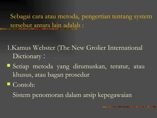 Sebagai cara atau metoda, pengertian tentang system
 tersebut antara lain adalah :


1.Kamus Webster (The New Grolier International
  Dictionary :
 Setiap metoda yang dirumuskan, teratur, atau
  khusus, atau bagan prosedur
 Contoh:

  Sistem penomoran dalam arsip kepegawaian
 