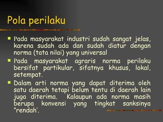 Pola perilaku
   Pada masyarakat industri sudah sangat jelas,
    karena sudah ada dan sudah diatur dengan
    norma (tata nilai) yang universal
   Pada masyarakat agraris norma perilaku
    bersifat partikular, sifatnya khusus, lokal,
    setempat.
   Dalam arti norma yang dapat diterima oleh
    satu daerah tetapi belum tentu di daerah lain
    juga diterima. Kalaupun ada norma masih
    berupa konvensi yang tingkat sanksinya
    ”rendah’.
 