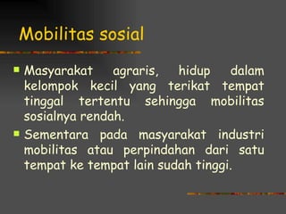 Mobilitas sosial
   Masyarakat     agraris,  hidup    dalam
    kelompok kecil yang terikat tempat
    tinggal tertentu sehingga mobilitas
    sosialnya rendah.
   Sementara pada masyarakat industri
    mobilitas atau perpindahan dari satu
    tempat ke tempat lain sudah tinggi.
 