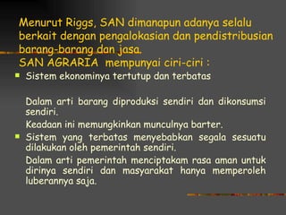 Menurut Riggs, SAN dimanapun adanya selalu
berkait dengan pengalokasian dan pendistribusian
barang-barang dan jasa.
SAN AGRARIA mempunyai ciri-ciri :
   Sistem ekonominya tertutup dan terbatas

    Dalam arti barang diproduksi sendiri dan dikonsumsi
    sendiri.
    Keadaan ini memungkinkan munculnya barter.
   Sistem yang terbatas menyebabkan segala sesuatu
    dilakukan oleh pemerintah sendiri.
    Dalam arti pemerintah menciptakam rasa aman untuk
    dirinya sendiri dan masyarakat hanya memperoleh
    luberannya saja.
 