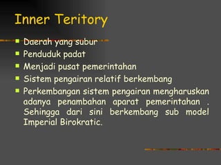 Inner Teritory
   Daerah yang subur
   Penduduk padat
   Menjadi pusat pemerintahan
   Sistem pengairan relatif berkembang
   Perkembangan sistem pengairan mengharuskan
    adanya penambahan aparat pemerintahan .
    Sehingga dari sini berkembang sub model
    Imperial Birokratic.
 