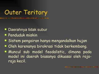 Outer Teritory

   Daerahnya tidak subur
   Penduduk miskin
   Sistem pengairan hanya mengandalkan hujan
   Oleh karenanya birokrasi tidak berkembang.
   Muncul sub model feodalistic, dimana pada
    model ini daerah biasanya dikuasai oleh raja-
    raja kecil.
 