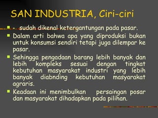 SAN INDUSTRIA, Ciri-ciri
   - sudah dikenal ketergantungan pada pasar.
   Dalam arti bahwa apa yang diproduksi bukan
    untuk konsumsi sendiri tetapi juga dilempar ke
    pasar.
   Sehingga pengadaan barang lebih banyak dan
    lebih kompleks sesuai dengan tingkat
    kebutuhan masyarakat industri yang lebih
    banyak diabnding kebutuhan masyarakat
    agraris.
   Keadaan ini menimbulkan      persaingan posar
    dan masyarakat dihadapkan pada pilihan.
 