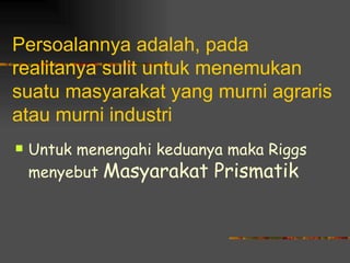 Persoalannya adalah, pada
realitanya sulit untuk menemukan
suatu masyarakat yang murni agraris
atau murni industri
   Untuk menengahi keduanya maka Riggs
    menyebut Masyarakat Prismatik
 