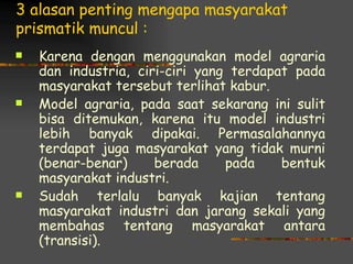 3 alasan penting mengapa masyarakat
prismatik muncul :
   Karena dengan menggunakan model agraria
    dan industria, ciri-ciri yang terdapat pada
    masyarakat tersebut terlihat kabur.
   Model agraria, pada saat sekarang ini sulit
    bisa ditemukan, karena itu model industri
    lebih banyak dipakai. Permasalahannya
    terdapat juga masyarakat yang tidak murni
    (benar-benar)     berada     pada    bentuk
    masyarakat industri.
   Sudah terlalu banyak kajian tentang
    masyarakat industri dan jarang sekali yang
    membahas tentang masyarakat antara
    (transisi).
 