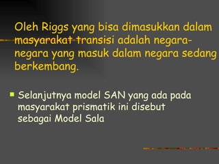 Oleh Riggs yang bisa dimasukkan dalam
masyarakat transisi adalah negara-
negara yang masuk dalam negara sedang
berkembang.

   Selanjutnya model SAN yang ada pada
    masyarakat prismatik ini disebut
    sebagai Model Sala
 