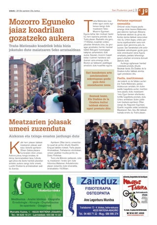 g
anboto 2012ko apirilaren 20a, barikua                                                                            San Prudentzio jaiak      3
                                                                                                                                                  J
Mozorro Eguneko                                                                              raña-Matienako koa-       Pertsona ospetsuari



jaiaz koadrilan                                                                   T          drilek egun osoko egi-
                                                                                             taraua izango dute
                                                                                             maiatzaren 5eko
                                                                                             Mozorro Egunean.
                                                                                  Eguna behar den moduan haste-
                                                                                                                       omenaldia
                                                                                                                       Ohiturari eutsiz txopoa jasota
                                                                                                                       emango diote hasiera Matienako
                                                                                                                       jaiei datorren barikuan. Bizkarra
                                                                                                                       fanfarreak alaituko du giroa, eta

gozatzeko aukera                                                                  ko, herri bazkaria prestatu dute
                                                                                  Traña plazan. Bazkaldu eta gero,
                                                                                  17:00etan, koadrilen arteko
                                                                                                                       Iluntze dantza taldeak saioa eskai-
                                                                                                                       niko du. Urtero legez, urteko per-
                                                                                                                       tsona ospetsuenaren saria nork
                                                                                  jokoetan lehiatuko dira. Jai giro-   jasoko duen jakinmina piztu du
Traña-Matienako koadrilek lehia bizia                                             agaz jarraitzeko, herriko hainbat    auzoan. Sari banaketara arte anto-
jokatuko dute maiatzaren 5eko arratsaldean                                        taldek Batugara txarangagaz          latzaileek sekretupean gorde gura
                                                                                  kalejiran zeharkatuko dute           dute omenduaren izena. Eguna
                                                                                  auzoa. Gauean, mozorro txapel-       amaitzeko, jaietako lehenengo
                                                                                  ketan irudimen handiena izan         gaua Luhartzen erromeria doinuek
                                                                                  duenari saria emango diote.          alaituko dute.
                                                                                  Boston jai taldearen jaialdiagaz          Aurtengo egitarauan hainbat
                                                                                  amaituko dute koadrilek eguna.       nobedade prestatu dituzte.
                                                                                                                       Besteak beste, Els Diables de la
                                                                                                                       Gradera kultur taldeak ekintza
                                                                                    Sari banaketara arte               ugari prestatuko ditu.
                                                                                       antolatzaileek
                                                                                     sekretupean gorde                 Paella, martitzenean
                                                                                          gura dute                    Jan-edanik ez da faltako aurten
                                                                                                                       ere Traña-Matienako jaietan.
                                                                                     omenduaren izena                  Asteburuan antolatu ohi duten
                                                                                                                       paella txapelketa aurten martitze-
                                                                                                                       nera pasatu dute, maiatzaren
                                                                                                                       1era. Egun berean afaritarako
                                                                                       Besteak beste,                  tortilla txapelketa prestatu dute.
                                                                                      Els Diables de la                Urtero antolatzen duten jubila-
                                                                                       Gradera kultur                  tuen bazkaria apirilaren 29an
                                                                                      taldeak ekintza                  izango da, Nagusien Egunean,
                                                                                                                       Gizarte ongizate sailak antolatuta.
                                                                                     ugari prestatu ditu
                                                                                                                       Maiatzaren 6an, Geu Be taldeak
                                                                                                                       txahala erreko du Traña plazan.



Meatzarien jolasak
umeei zuzenduta
Aizkoran eta txinga eroaten jardungo dute
             ulki herri jolasen taldeak       Apirilaren 28an berriz, umeentza-



K            meatzarien jolasak azal-
             duko dizkiete apirilaren
             30ean Galizia plazara
             hurreratzen diren umeei.
Aizkora jokoa, txinga eroatea, idi
dema, barrenatzaileen lana, futbola,
igel jokoa eta beste hainbat jolasetan
                                          ko quad-ak jarriko dituzte Abadiño
                                          Enquad taldeko kideek, Traña plazan.
                                          Arratsaldean, Trañabarren etorbidean,
                                          umeen jaialdian musika jarriko du
                                          Disko Pottokak.
                                              Txoro eta Mokoko pailazoek, oste-
                                          ra, maiatzaren 1erako ipini dute
aritzeko aukera izango dute umeek,        hitzordua Matienan. Anbulatorioko
Luisfer Etxeberria antolatzaileak azal-   plazan eskainiko dute emanaldia,
du duenez.                                arratsaldeko 16:30ean.
 