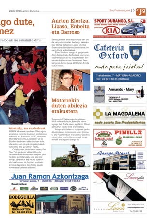 anboto 2012ko apirilaren 20a, barikua                                                       San Prudentzio jaiak   5
                                                                                                                             Jg
ngo dute,                                          Aurten Elortza,
                                                   Lizaso, Enbeita
 nez                                               eta Barroso
rrefoc-ak ere eskainiko ditu                       Bertso jaialdiak arrakasta handia izan ohi
                                                   da sanprudentzioetan. Aurtengo saiorako,
                                                   Igor Elortza, Sebastian Lizaso, Onintza
                                                   Enbeita eta Odei Barroso bertsolariak ira-
                                                   garri dituzte antolatzaileek.
                                                       Eñaut Uruburu izango da gai-jartzaile.
                                                   Adin desberdineko bertsolariak izan arren,
                                                   esperientziadunak eta txapelketetan ibili-
                                                   takoak dira laurak ere. Maiatzaren 5ean
                                                   izango da bertso saioa, 22:00etan, Errota
                                                   kultur etxean.




                                                   Motorrekin
                                                   duten abilezia
                                                   erakustera
                                                   Supermoto 13 elkarteak eta udalaren
                                                   Kirol sailak antolatuta, Freestyle saioa
                                                   egingo dute Traña plazan apirilaren 30ean.
                                                   23:00etan hasiko dute erakustaldia.
      Amaitzeko, sua eta deabruak                      Aldapa artifizialak eta oztopoak ipiniko
      AOAPIX elkarteak, apirilaren 29ko eguna      dituzte plazan, motordunek euren trikimai-
      amaitzeko, correfoc ikuskizun piroteknikoa   lu eta mugimenduak erakusteko. Gasolina
      eskainiko du. Elkarteko 15-20 pertsonek,     eta arriskua maite dituztenentzat, beraz,
      Moliné tartean dela, Los diables de la       ekitaldi erakargarria izango da.
      Gradiera deabruen taldea osatzen dute,
      eta akuilu, suzi eta esku-orgekin kalerik
      kale ibiliko dira 23:00etan hasita.
          Correfoc-ean, deabruekin batera, Pim
      Pam Pum perkusio taldea ibiliko da.
      Jaume Molinék abadiñarrei kalejiran parte
      hartzeko gonbita luzatu gura izan die:
      “Arropa zaharrekin eta mauka luzeekin
      etortzea komeni da, hori bai; erretzeko
      arriskua dagoelako. Gu ohituta gaude
      horrenbeste urteren ondoren!”.
 