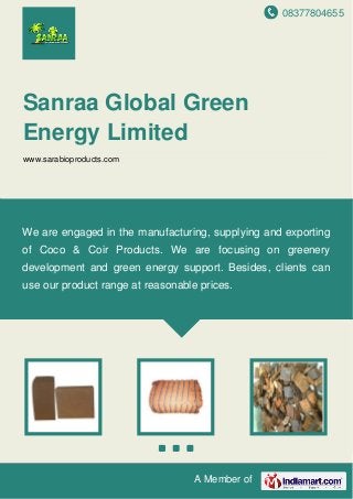08377804655
A Member of
Sanraa Global Green
Energy Limited
www.sarabioproducts.com
We are engaged in the manufacturing, supplying and exporting
of Coco & Coir Products. We are focusing on greenery
development and green energy support. Besides, clients can
use our product range at reasonable prices.
 