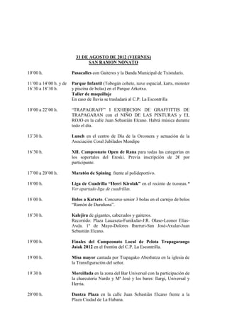 31 DE AGOSTO DE 2012 (VIERNES)
                                SAN RAMON NONATO

10’00 h.                Pasacalles con Gaiteros y la Banda Municipal de Txistularis.

11’00 a 14’00 h. y de   Parque Infantil (Tobogán cohete, nave espacial, karts, monster
16’30 a 18’30 h.        y piscina de bolas) en el Parque Arkotxa.
                        Taller de maquillaje
                        En caso de lluvia se trasladará al C.P. La Escontrilla

10’00 a 22’00 h.        “TRAPAGRAFF” I EXHIBICION DE GRAFFITTIS DE
                        TRAPAGARAN con el NIÑO DE LAS PINTURAS y EL
                        ROJO en la calle Juan Sebastián Elcano. Habrá música durante
                        todo el día.

13’30 h.                Lunch en el centro de Día de la Orconera y actuación de la
                        Asociación Coral Jubilados Mendipe

16’30 h.                XII. Campeonato Open de Rana para todas las categorías en
                        los soportales del Eroski. Previa inscripción de 2€ por
                        participante.

17’00 a 20’00 h.        Maratón de Spining frente al polideportivo.

18’00 h.                Liga de Cuadrilla “Herri Kirolak” en el recinto de txosnas.*
                        Ver apartado liga de cuadrillas.

18´00 h.                Bolos a Katxete. Concurso senior 3 bolas en el carrejo de bolos
                        “Ramón de Durañona”.

18’30 h.                Kalejira de gigantes, cabezudos y gaiteros.
                        Recorrido: Plaza Lauaxeta-Funikular-J.R. Olaso-Leonor Elías-
                        Avda. 1º de Mayo-Dolores Ibarruri-San José-Axular-Juan
                        Sebastián Elcano.

19’00 h.                Finales del Campeonato Local de Pelota Trapagarango
                        Jaiak 2012 en el frontón del C.P. La Escontrilla.

19´00 h.                Misa mayor cantada por Trapagako Abesbatza en la iglesia de
                        la Transfiguración del señor.

19´30 h                 Morcillada en la zona del Bar Universal con la participación de
                        la charcutería Nardo y Mª José y los bares: Ilargi, Universal y
                        Herria.

20’00 h.                Dantza Plaza en la calle Juan Sebastián Elcano frente a la
                        Plaza Ciudad de La Habana.
 