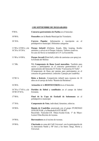 1 DE SEPTIEMBRE DE 2012(SABADO)

9’00 h.                 Concurso gastronómico de Paellas en el funicular.

10’00 h.                Pasacalles con la Banda Municipal de Txistularis.

10´30 h.                Carrera Popular. Información e inscripción              en   el
                        polideportivo municipal. Diferentes categorías

11’00 a 14’00 h. y de   Parque Infantil (Elefante, Kuads, Bike looping, Konbo
16’30 a 18’30 h.        animales y selva) en el Parque Arkotxa. Talleres creativos.
                        En caso de lluvia se trasladará al C.P. La Escontrilla.

11´00 a 14´00 h.        Parque Juvenil (Paint ball y taller de camisetas con spray) en
                        la Estrada del Molino

11’30h.                 VI. Campeonato de Rana Local masculino. También para
                        socios y participantes en el concurso gastronómico en el
                        aparcamiento del funicular.VI Trofeo “Carrocerias El Valle”.
                        I.Campeonato de Rana por parejas para participantes en el
                        concurso de gastronómico. (máximo 2 parejas por cuadrilla)

12’00 h.                Bolos a Katxete. Competición infantil para menores de 18
                        años en el carrejo de bolos “Ramón de Durañona”.

16´00 h.                Actuación de la BERTSO ESKOLA en el funicular.

16’30 a 17’45 h. y de   Partidos de fútbol y semifinales en el campo de futbol
18’00 19’45 h.          Errotarte.

17’00 h.                Final de la Copa de Euskadi de balonmano en el
                        polideportivo municipal.

17’30 h.                Campeonato de Tuta, individual, femenino, niños/as.

18’00 h.                Bajada de Cuadrillas amenizada con el grupo ITURENGO
                        JOALDUNAK y la Batukada KATÜ BURÜ.
                        Recorrido: Funicular-J.R. Olaso-Axular-Avda. 1º de Mayo-
                        Leonor Elías-Recinto de txosnas.

19’00 h.                Barrenadores en el recinto de txosnas.

19’00 h.                Chorizada en zona del Café Universal con la participación de
                        la charcutería Nardo y Mª José y los bares: Ilargi, Herria y
                        Universal.
 