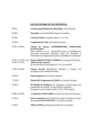 2 DE SEPTIEMBRE DE 2012 (DOMINGO)

9’00 h.                 Concurso gastronómico de Marmitako en el funicular.

10’00 h.                Pasacalles con la Banda Municipal de Txistularis.

10’30h.                 Carrera Ciclista. Categoría cadetes 1º y 2º año.

10’30 h.                Campeonato de Tuta, individual masculino.

10’45 a 14’00 h.        Alarde de danzas SOMORROSTRO HARANEKO
                        DANTZALDIA
                        Dará comienzo en el aparcamiento junto al polideportivo
                        municipal recorriendo diferentes calles del municipio y
                        finalizando en el aparcamiento junto al polideportivo municipal.

11’00 a 13´30 h. y de   Parque Infantil EUSKAL PARKEA en el parque de Arkotxa.
16’30 a 18’30 h.        Taller de talo y postres.
                        En caso de lluvia se trasladará al C.P. La Escontrilla.

11’00 a 14’00 h.        Parque Juvenil (Rokodromo, Bisutería y Tatuaje con
                        aérografo) en la Estrada del molino.

14’00 h.                Fiesta Espuma en la Estrada el Molino.

17´00 h.                Finales del Campeonato de Fútbol en el campo Errotarte.

18’00 h.                III Bajada de Goitiberas de Trapagaran. Inscrito dentro del
                        campeonato de Euskadi. (Cuesta Rozada e Ikastola)
                        Inscripción en las txosnas los días 27,28 y 29 de Agosto

19’00 a 22’00 h.        La fanfarria TURUTARRA recorrerá las calles del municipio.

21’00 h.                Gran Actuación final de fiestas para todos los públicos a cargo
                        del grupo GALTZA DANTZA en la plaza Lauaxeta

22’05 h.                TRACA FINAL de fiestas en el Barranco (Larrondo).
 