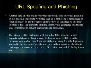 E-mail Address SpoofingSpoofingIn the context of network security, a spoofing attack is a situation in which one person or program successfully masquerades as another by falsifying data and thereby gaining an illegitimate advantage.An attacker alters his identity so that some one thinks he is some one else