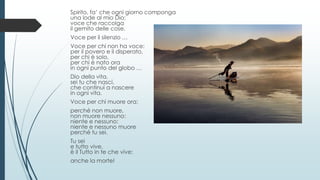Spirito, fa’ che ogni giorno componga
una lode al mio Dio;
voce che raccolga
il gemito delle cose.
Voce per il silenzio …
Voce per chi non ha voce:
per il povero e il disperato,
per chi è solo,
per chi è nato ora
in ogni punto del globo …
Dio della vita,
sei tu che nasci,
che continui a nascere
in ogni vita.
Voce per chi muore ora:
perché non muore,
non muore nessuno:
niente e nessuno:
niente e nessuno muore
perché tu sei.
Tu sei
e tutto vive,
è il Tutto in te che vive:
anche la morte!
 