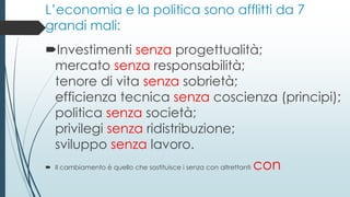 L’economia e la politica sono afflitti da 7
grandi mali:
Investimenti senza progettualità;
mercato senza responsabilità;
tenore di vita senza sobrietà;
efficienza tecnica senza coscienza (principi);
politica senza società;
privilegi senza ridistribuzione;
sviluppo senza lavoro.
 Il cambiamento è quello che sostituisce i senza con altrettanti con
 