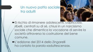 Un nuovo patto sociale
tra adulti
Si rischia di rimanere adolescenti, capricciosi,
ribelli, centrati su di sé, chiusi in un narcisismo
sociale che dimentica la vocazione di servire la
società attraverso la costruzione del bene
comune.
L’edizione del 2014 dello Zingarelli
ha coniato la parola «adultescenza».
 