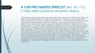 A CHE PRO QUESTO SPRECO? (Mc 14,1-11)
L’inizio della passione secondo Marco
1 Ed era la Pasqua e gli Azzimi dopo due giorni. E cercavano i sommi sacerdoti e gli
scribi come impadronirsi con inganno e ucciderlo. 2 Dicevano infatti: Non nella
festa, perché non ci sia un tumulto del popolo. 3 E, mentre egli era in Betania, nella
casa di Simone il lebbroso, sdraiato a mensa, venne una donna che aveva un
alabastro di profumo di nardo puro, molto prezioso; infranse l’alabastro e lo versò
sul suo capo. 4 E c’erano alcuni irritati in se stessi: A che pro si è fatto questo spreco
di profumo? 5 Si poteva infatti vendere questo profumo a più di trecento danari e
darli ai poveri. 6 E fremevano contro di lei. Ma Gesù disse: Lasciatela! Perché le
date fastidio? Ha fatto un’opera bella in me. 7 Infatti sempre avete i poveri con voi,
e quando volete potete far loro del bene; me invece non sempre avete. 8 Ha fatto
quanto poteva, ha anticipato di profumare il mio corpo per la sepoltura. 9 Amen, vi
dico: ovunque sarà annunciato l’evangelo nel mondo intero, sarà raccontato
anche ciò che lei ha fatto, in ricordo di lei. 10 E Giuda Iscariota, uno dei Dodici, se
ne andò dai sommi sacerdoti per consegnare lui a loro. 11 Ora essi, udendo, si
rallegrarono, e promisero di dargli danaro. E cercava come consegnarlo a tempo
opportuno.
 