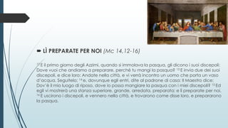  LÌ PREPARATE PER NOI (Mc 14,12-16)
12 E il primo giorno degli Azzimi, quando si immolava la pasqua, gli dicono i suoi discepoli:
Dove vuoi che andiamo a preparare, perché tu mangi la pasqua? 13 E invia due dei suoi
discepoli, e dice loro: Andate nella città, e vi verrà incontro un uomo che porta un vaso
d’acqua. Seguitelo; 14 e, dovunque egli entri, dite al padrone di casa: Il Maestro dice:
Dov’è il mio luogo di riposo, dove io possa mangiare la pasqua con i miei discepoli? 15 Ed
egli vi mostrerà una stanza superiore, grande, arredata, preparata; e lì preparate per noi.
16 E uscirono i discepoli, e vennero nella città, e trovarono come disse loro, e prepararono
la pasqua.
 