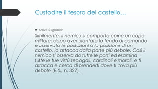 Custodire il tesoro del castello…
 Scrive S. Ignazio:
Similmente, il nemico si comporta come un capo
militare: dopo aver piantato la tenda di comando
e osservato le postazioni o la posizione di un
castello, lo attacca dalla parte più debole. Così il
nemico ti osserva da tutte le parti ed esamina
tutte le tue virtù teologali, cardinali e morali, e ti
attacca e cerca di prenderti dove ti trova più
debole (E.S., n. 327).
 