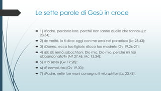 Le sette parole di Gesù in croce
 1) «Padre, perdona loro, perché non sanno quello che fanno» (Lc
23,34);
 2) «In verità, io ti dico: oggi con me sarai nel paradiso» (Lc 23,43);
 3) «Donna, ecco tuo figlio!»; «Ecco tua madre!» (Gv 19,26-27);
 4) «Elì, Elì, lemà sabachtanì, Dio mio, Dio mio, perché mi hai
abbandonato?» (Mt 27,46; Mc 15,34);
 5) «Ho sete» (Gv 19,28);
 6) «È compiuto» (Gv 19,30);
 7) «Padre, nelle tue mani consegno il mio spirito» (Lc 23,46).
 
