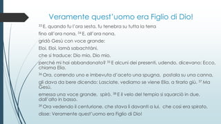 Veramente quest’uomo era Figlio di Dio!
33 E, quando fu l’ora sesta, fu tenebra su tutta la terra
fino all’ora nona. 34 E, all’ora nona,
gridò Gesù con voce grande:
Eloi, Eloì, lamà sabachtáni,
che si traduce: Dio mio, Dio mio,
perché mi hai abbandonato? 35 E alcuni dei presenti, udendo, dicevano: Ecco,
chiama Elia.
36 Ora, correndo uno e imbevuta d’aceto una spugna, postala su una canna,
gli dava da bere dicendo: Lasciate, vediamo se viene Elia, a tirarlo giù. 37 Ma
Gesù,
emessa una voce grande, spirò. 38 E il velo del tempio si squarciò in due,
dall’alto in basso.
39 Ora vedendo il centurione, che stava lì davanti a lui, che così era spirato,
disse: Veramente quest’uomo era Figlio di Dio!
 