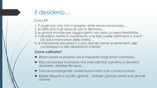 Il desiderio…
Cosa è?
1. È qualcosa che non si spegne, arde senza consumarsi….
2. le difficoltà e gli ostacoli non lo fermano…
3. le grandi rinunzie per raggiungerlo non sono un peso irresistibile…
4. il desiderio mette in movimento e fa fare scelte (altrimenti si vive il
De-sidus mancanza della stella)….
5. è importante ascoltare il cuore dando nome ai sentimenti, alle
consolazioni e alle desolazioni interiori.
Come coltivarlo?
 Ripercorrere la propria vita e imparare dagli errori commessi.
 Raccontandosi la propria vita (nell’identità narrativa si disvela il
desiderio, direbbe Ricœur).
 Farsi accompagnare, avere buoni amici con cui raccontarsi.
 Essere disposti a sacrifici grandi… imitare i grandi uomini e le grandi
donne!
 
