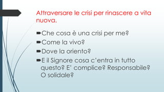 Attraversare le crisi per rinascere a vita
nuova.
Che cosa è una crisi per me?
Come la vivo?
Dove la oriento?
E il Signore cosa c’entra in tutto
questo? E’ complice? Responsabile?
O solidale?
 