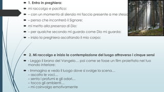  1. Entro in preghiera:
 mi raccolgo e pacifico:
 – con un momento di silenzio mi faccio presente a me stesso;
 – penso che incontrerò il Signore;
 mi metto alla presenza di Dio:
 – per qualche secondo mi guardo come Dio mi guarda;
 – inizio la preghiera ascoltando il mio corpo;
 2. Mi raccolgo e inizio la contemplazione del luogo attraverso i cinque sensi
 - Leggo il brano del Vangelo… poi come se fosse un film proiettato nel tuo
mondo interiore:
 - Immagino e vedo il luogo dove si svolge la scena…
– ascolto le voci…
– sento i profumi e gli odori…
– tocco gli ambienti…
– mi coinvolgo emotivamente
 