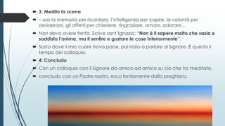  3. Medito la scena
 – uso la memoria per ricordare, l’intelligenza per capire, la volontà per
desiderare, gli affetti per chiedere, ringraziare, amare, adorare…
 Non devo avere fretta. Scrive sant’Ignazio: “Non è il sapere molto che sazia e
soddisfa l’anima, ma il sentire e gustare le cose interiormente”.
 Sosto dove il mio cuore trova pace, poi inizio a parlare al Signore. È questo il
tempo del colloquio.
 4. Concludo
 Con un colloquio con il Signore da amico ad amico su ciò che ho meditato,
 concludo con un Padre nostro, esco lentamente dalla preghiera.
 