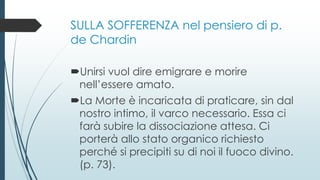 SULLA SOFFERENZA nel pensiero di p.
de Chardin
Unirsi vuol dire emigrare e morire
nell’essere amato.
La Morte è incaricata di praticare, sin dal
nostro intimo, il varco necessario. Essa ci
farà subire la dissociazione attesa. Ci
porterà allo stato organico richiesto
perché si precipiti su di noi il fuoco divino.
(p. 73).
 