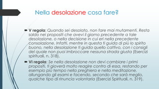 Nella desolazione cosa fare?
 V regola: Quando sei desolato, non fare mai mutamenti. Resta
saldo nei propositi che avevi il giorno precedente a tale
desolazione, o nella decisione in cui eri nella precedente
consolazione. Infatti, mentre in questa ti guida di più lo spirito
buono, nella desolazione ti guida quello cattivo, con i consigli
del quale non puoi imbroccare nessuna strada giusta (Esercizi
spirituali, n. 318).
 VI regola: Se nella desolazione non devi cambiare i primi
propositi, ti gioverà molto reagire contro di essa, restando per
esempio più tempo nella preghiera e nella meditazione,
allungando gli esami e facendo, secondo che sarà meglio,
qualche tipo di rinuncia volontaria (Esercizi Spirituali, n. 319).
 