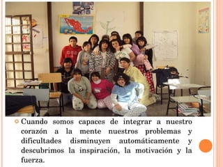 Cuando somos capaces de integrar a nuestro corazón a la mente nuestros problemas y dificultades disminuyen automáticamente y descubrimos la inspiración, la motivación y la fuerza. 