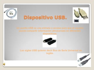 D         Dispositivo USB.

    Un puerto USB es una entrada o acceso para que el usuario
      pueda compartir información almacenada en diferentes
                          dispositivos.




      Las siglas USB quieren decir Bus de Serie Universal en
                            inglés.
 