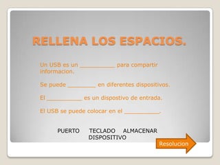 RELLENA LOS ESPACIOS.
 Un USB es un __________ para compartir
 informacion.

 Se puede ________ en diferentes dispositivos.

 El __________ es un dispostivo de entrada.

 El USB se puede colocar en el __________.


       PUERTO    TECLADO ALMACENAR
                 DISPOSITIVO
                                          Resolucion
 
