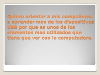 Quiero orientar a mis compañeros
a aprender mas de los dispositivos
USB por que es unos de los
elementos mas utilizados que
tiene que ver con la computadora.
 