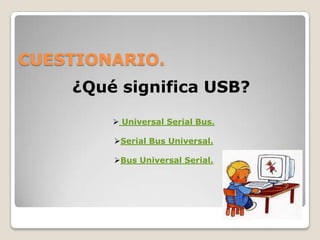CUESTIONARIO.
    ¿Qué significa USB?

         Universal Serial Bus.

        Serial Bus Universal.

        Bus Universal Serial.
 