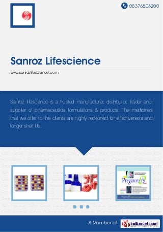 08376806200
A Member of
Sanroz Lifescience
www.sanrozlifescience.com
Pharmaceutical Formulation Pharmaceutical Tablets Pharmaceutical Capsules Pharmaceutical
Syrup Pharmaceutical Injectables Lactulose Solution Absorbent Cotton Intravenous Cannula
With Injection Valve Crepe Bandage Urine Bag Surgical Gloves I.V. Set 3 Way Stop
Cock Surgical Cotton Pharmaceutical Raw Material Pharmaceutical Medicines Bandage
Clip Gauze Bandage Umbilical Cord Clamps PCD Distributors Pharmaceutical
Formulation Pharmaceutical Tablets Pharmaceutical Capsules Pharmaceutical
Syrup Pharmaceutical Injectables Lactulose Solution Absorbent Cotton Intravenous Cannula
With Injection Valve Crepe Bandage Urine Bag Surgical Gloves I.V. Set 3 Way Stop
Cock Surgical Cotton Pharmaceutical Raw Material Pharmaceutical Medicines Bandage
Clip Gauze Bandage Umbilical Cord Clamps PCD Distributors Pharmaceutical
Formulation Pharmaceutical Tablets Pharmaceutical Capsules Pharmaceutical
Syrup Pharmaceutical Injectables Lactulose Solution Absorbent Cotton Intravenous Cannula
With Injection Valve Crepe Bandage Urine Bag Surgical Gloves I.V. Set 3 Way Stop
Cock Surgical Cotton Pharmaceutical Raw Material Pharmaceutical Medicines Bandage
Clip Gauze Bandage Umbilical Cord Clamps PCD Distributors Pharmaceutical
Formulation Pharmaceutical Tablets Pharmaceutical Capsules Pharmaceutical
Syrup Pharmaceutical Injectables Lactulose Solution Absorbent Cotton Intravenous Cannula
With Injection Valve Crepe Bandage Urine Bag Surgical Gloves I.V. Set 3 Way Stop
Cock Surgical Cotton Pharmaceutical Raw Material Pharmaceutical Medicines Bandage
Sanroz lifescience is a trusted manufacturer, distributor, trader and
supplier of pharmaceutical formulations & products. The medicines
that we offer to the clients are highly reckoned for effectiveness and
longer shelf life.
 