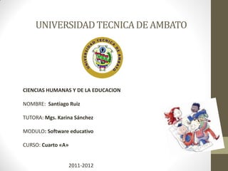 UNIVERSIDAD TECNICA DE AMBATO




CIENCIAS HUMANAS Y DE LA EDUCACION

NOMBRE: Santiago Ruiz

TUTORA: Mgs. Karina Sánchez

MODULO: Software educativo

CURSO: Cuarto «A»


                    2011-2012
 