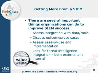 Getting More From a SIEM

• There are several important
things organizations can do to
improve SIEM success:
– Assess integration with data/tools
– Discuss outcomes/use cases
– Assess ease-of-use and
implementation
– Look for threat intelligence
integration - both external and
internal

© 2014 The SANS™ Institute - www.sans.org

10

 