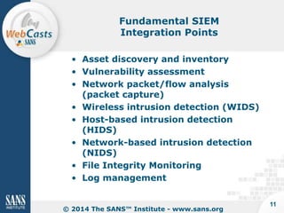 Fundamental SIEM
Integration Points
• Asset discovery and inventory
• Vulnerability assessment
• Network packet/flow analysis
(packet capture)
• Wireless intrusion detection (WIDS)
• Host-based intrusion detection
(HIDS)
• Network-based intrusion detection
(NIDS)
• File Integrity Monitoring
• Log management

© 2014 The SANS™ Institute - www.sans.org

11

 