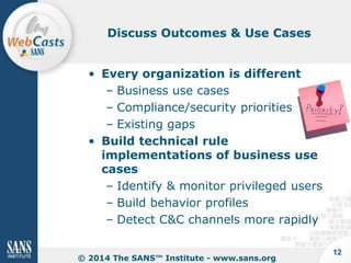 Discuss Outcomes & Use Cases

• Every organization is different
– Business use cases
– Compliance/security priorities
– Existing gaps
• Build technical rule
implementations of business use
cases
– Identify & monitor privileged users
– Build behavior profiles
– Detect C&C channels more rapidly
© 2014 The SANS™ Institute - www.sans.org

12

 