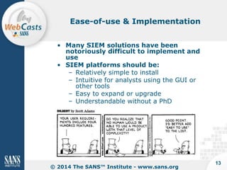Ease-of-use & Implementation
• Many SIEM solutions have been
notoriously difficult to implement and
use
• SIEM platforms should be:
– Relatively simple to install
– Intuitive for analysts using the GUI or
other tools
– Easy to expand or upgrade
– Understandable without a PhD

© 2014 The SANS™ Institute - www.sans.org

13

 