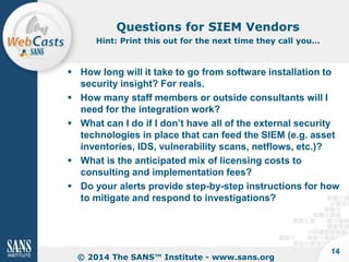 Questions for SIEM Vendors
Hint: Print this out for the next time they call you…

 How long will it take to go from software installation to
security insight? For reals.
 How many staff members or outside consultants will I
need for the integration work?
 What can I do if I don’t have all of the external security
technologies in place that can feed the SIEM (e.g. asset
inventories, IDS, vulnerability scans, netflows, etc.)?
 What is the anticipated mix of licensing costs to
consulting and implementation fees?
 Do your alerts provide step-by-step instructions for how
to mitigate and respond to investigations?

© 2014 The SANS™ Institute - www.sans.org

14

 
