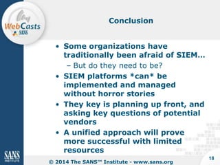 Conclusion

• Some organizations have
traditionally been afraid of SIEM…
– But do they need to be?
• SIEM platforms *can* be
implemented and managed
without horror stories
• They key is planning up front, and
asking key questions of potential
vendors
• A unified approach will prove
more successful with limited
resources
© 2014 The SANS™ Institute - www.sans.org

18

 
