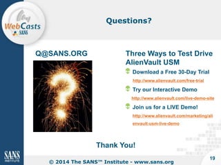 Questions?

Q@SANS.ORG

Three Ways to Test Drive
AlienVault USM
Download a Free 30-Day Trial
http://www.alienvault.com/free-trial

Try our Interactive Demo
http://www.alienvault.com/live-demo-site

Join us for a LIVE Demo!
http://www.alienvault.com/marketing/ali
envault-usm-live-demo

Thank You!
© 2014 The SANS™ Institute - www.sans.org

19

 